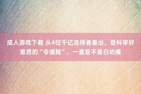 成人游戏下载 从4位千亿选择者看出，登科审好意思的“令嫒脸”，一直皆不是白幼瘦