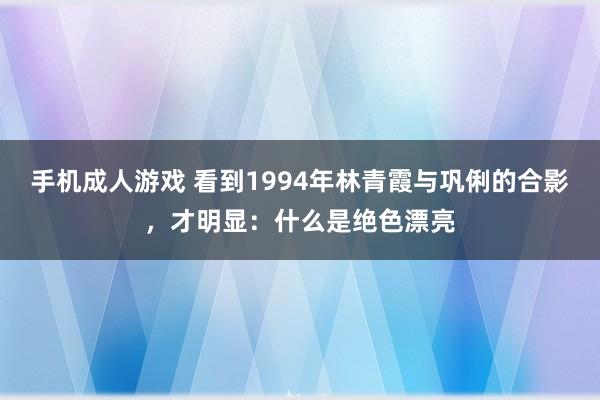 手机成人游戏 看到1994年林青霞与巩俐的合影，才明显：什么是绝色漂亮