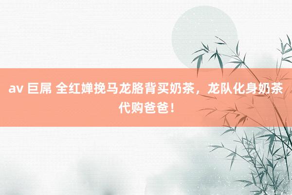 av 巨屌 全红婵挽马龙胳背买奶茶，龙队化身奶茶代购爸爸！