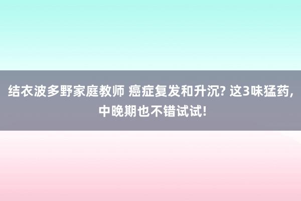 结衣波多野家庭教师 癌症复发和升沉? 这3味猛药， 中晚期也不错试试!