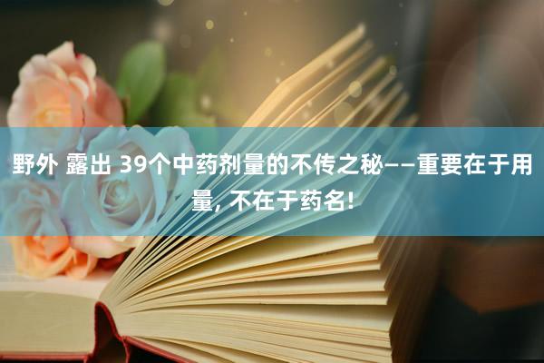 野外 露出 39个中药剂量的不传之秘——重要在于用量， 不在于药名!