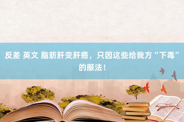 反差 英文 脂肪肝变肝癌，只因这些给我方“下毒”的服法！