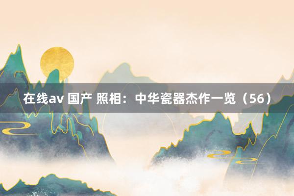 在线av 国产 照相：中华瓷器杰作一览（56）