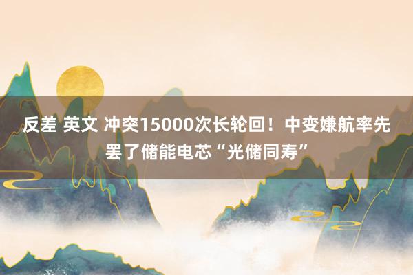 反差 英文 冲突15000次长轮回！中变嫌航率先罢了储能电芯“光储同寿”