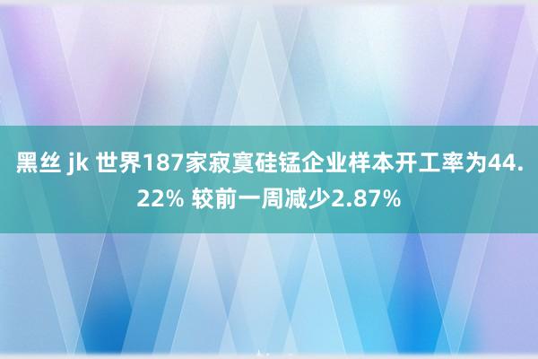 黑丝 jk 世界187家寂寞硅锰企业样本开工率为44.22% 较前一周减少2.87%