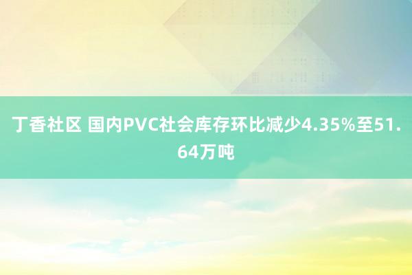 丁香社区 国内PVC社会库存环比减少4.35%至51.64万吨