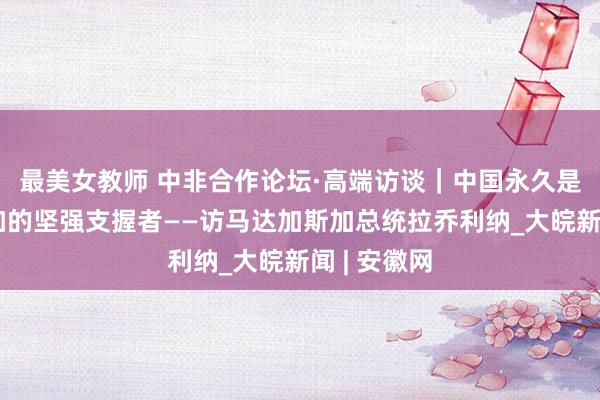 最美女教师 中非合作论坛·高端访谈｜中国永久是马达加斯加的坚强支握者——访马达加斯加总统拉乔利纳_大皖新闻 | 安徽网