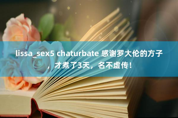 lissa_sex5 chaturbate 感谢罗大伦的方子，才煮了3天，名不虚传！