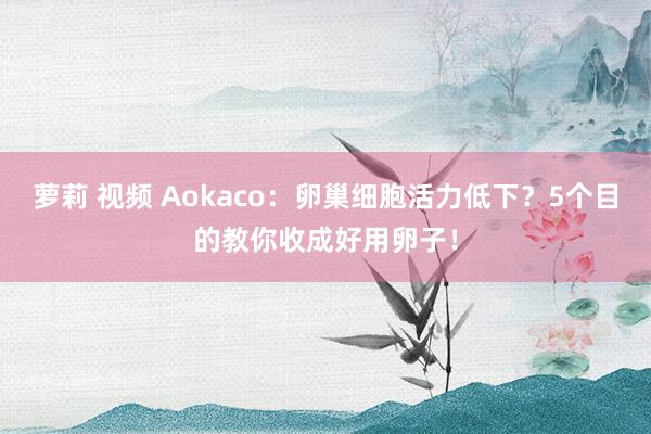 萝莉 视频 Aokaco：卵巢细胞活力低下？5个目的教你收成好用卵子！