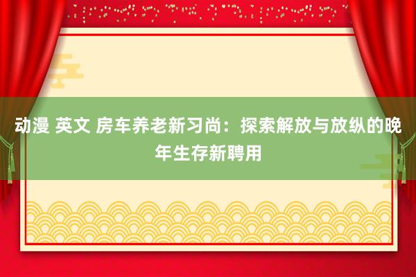 动漫 英文 房车养老新习尚：探索解放与放纵的晚年生存新聘用