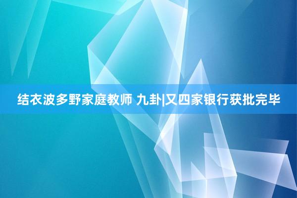 结衣波多野家庭教师 九卦|又四家银行获批完毕