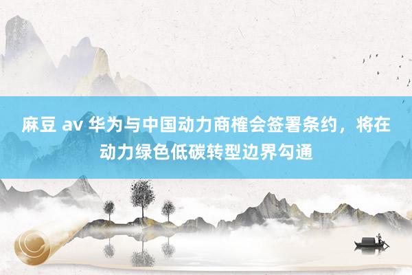 麻豆 av 华为与中国动力商榷会签署条约，将在动力绿色低碳转型边界勾通