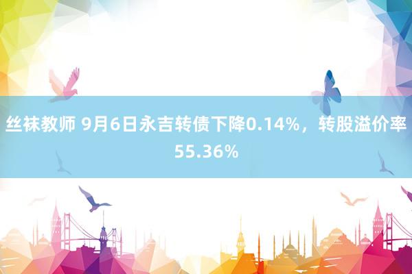 丝袜教师 9月6日永吉转债下降0.14%，转股溢价率55.36%