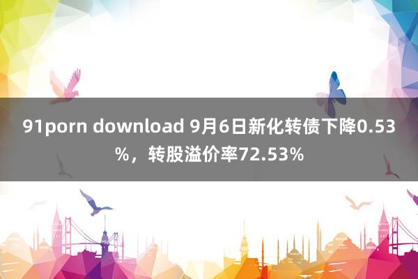 91porn download 9月6日新化转债下降0.53%，转股溢价率72.53%