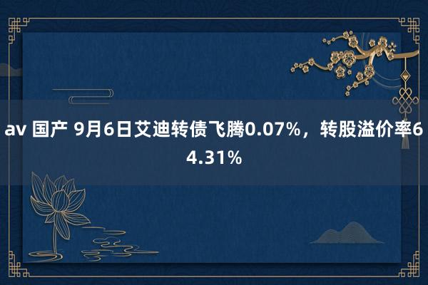 av 国产 9月6日艾迪转债飞腾0.07%，转股溢价率64.31%