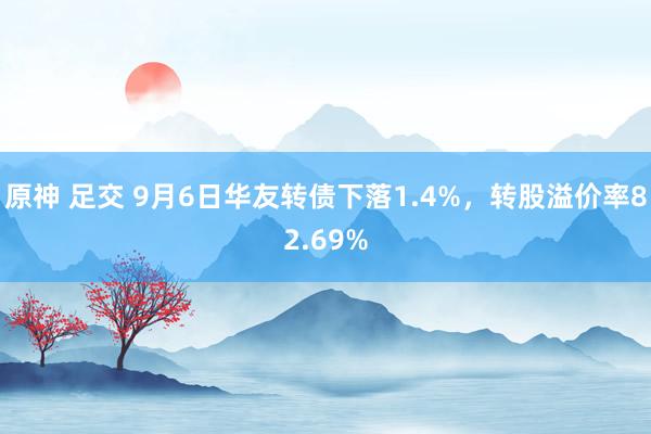 原神 足交 9月6日华友转债下落1.4%，转股溢价率82.69%