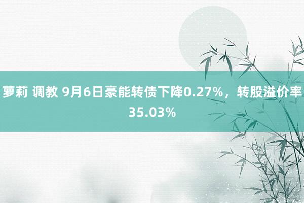 萝莉 调教 9月6日豪能转债下降0.27%，转股溢价率35.03%