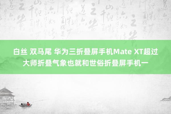 白丝 双马尾 华为三折叠屏手机Mate XT超过大师折叠气象也就和世俗折叠屏手机一