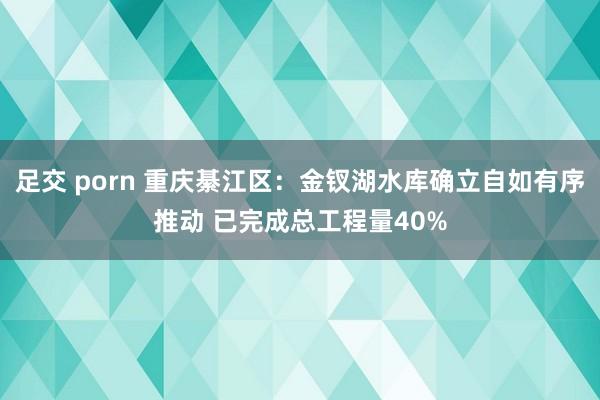 足交 porn 重庆綦江区：金钗湖水库确立自如有序推动 已完成总工程量40%