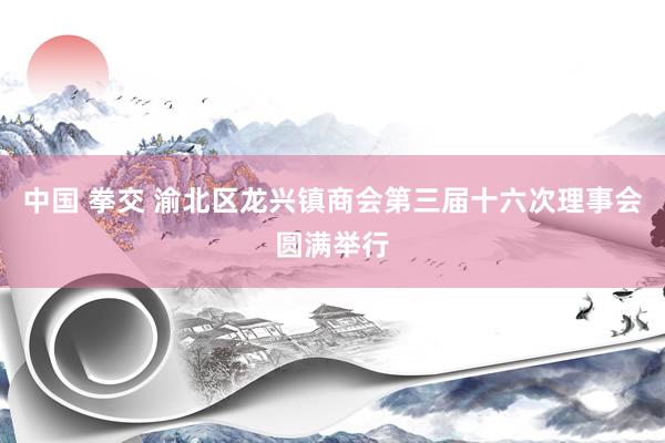 中国 拳交 渝北区龙兴镇商会第三届十六次理事会圆满举行