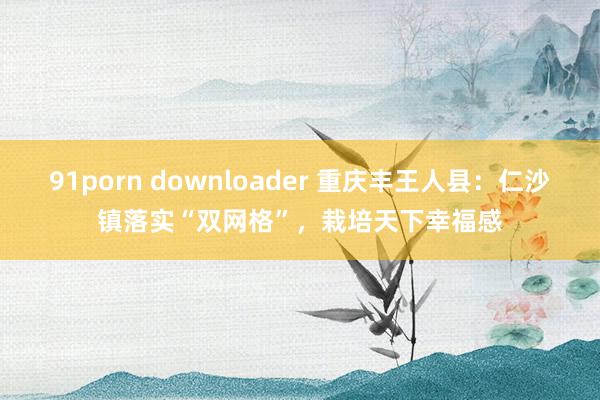 91porn downloader 重庆丰王人县：仁沙镇落实“双网格”，栽培天下幸福感