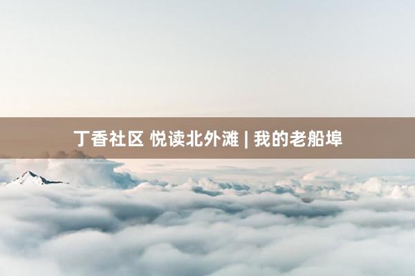 丁香社区 悦读北外滩 | 我的老船埠