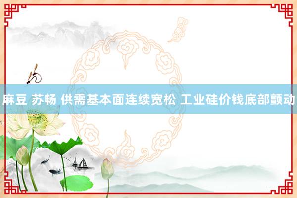 麻豆 苏畅 供需基本面连续宽松 工业硅价钱底部颤动