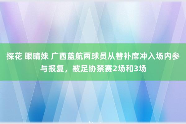 探花 眼睛妹 广西蓝航两球员从替补席冲入场内参与报复，被足协禁赛2场和3场