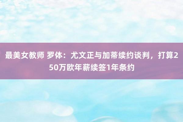 最美女教师 罗体：尤文正与加蒂续约谈判，打算250万欧年薪续签1年条约