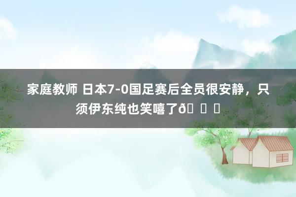 家庭教师 日本7-0国足赛后全员很安静，只须伊东纯也笑嘻了😂