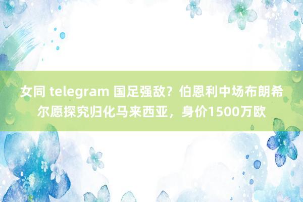 女同 telegram 国足强敌？伯恩利中场布朗希尔愿探究归化马来西亚，身价1500万欧