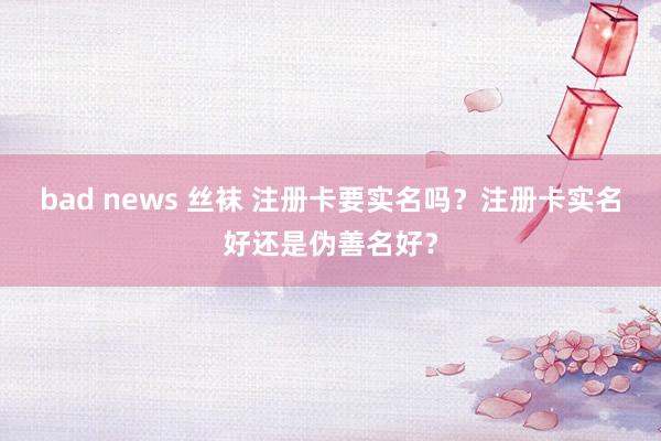 bad news 丝袜 注册卡要实名吗？注册卡实名好还是伪善名好？