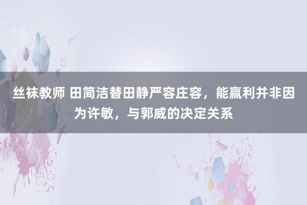 丝袜教师 田简洁替田静严容庄容，能赢利并非因为许敏，与郭威的决定关系