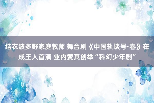 结衣波多野家庭教师 舞台剧《中国轨谈号·春》在成王人首演 业内赞其创举“科幻少年剧”