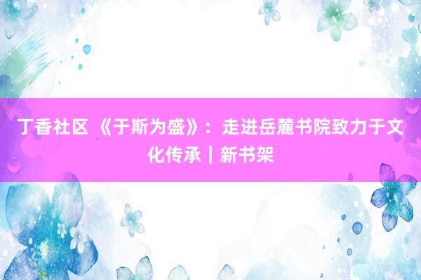 丁香社区 《于斯为盛》：走进岳麓书院致力于文化传承｜新书架