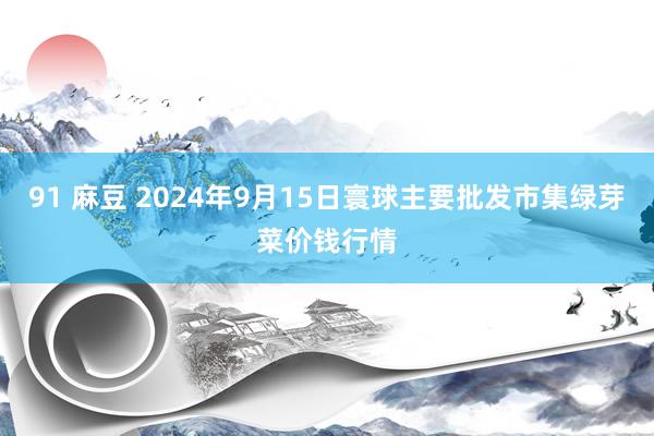 91 麻豆 2024年9月15日寰球主要批发市集绿芽菜价钱行情