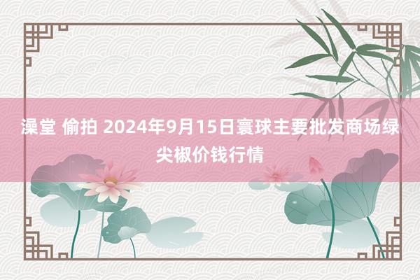 澡堂 偷拍 2024年9月15日寰球主要批发商场绿尖椒价钱行情