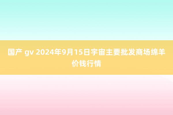 国产 gv 2024年9月15日宇宙主要批发商场绵羊价钱行情