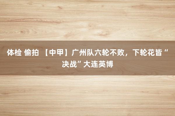 体检 偷拍 【中甲】广州队六轮不败，下轮花皆“决战”大连英博