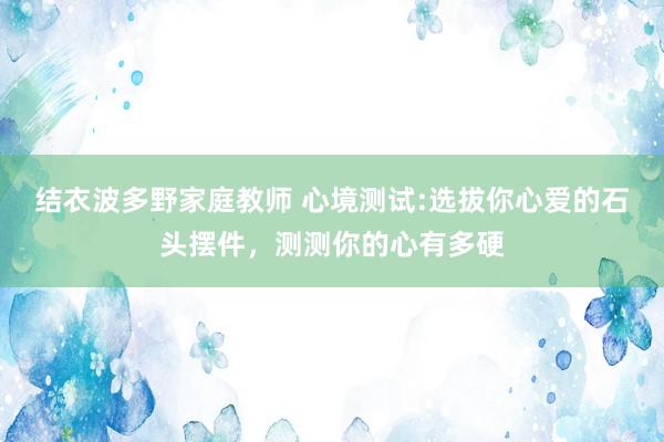 结衣波多野家庭教师 心境测试:选拔你心爱的石头摆件，测测你的心有多硬