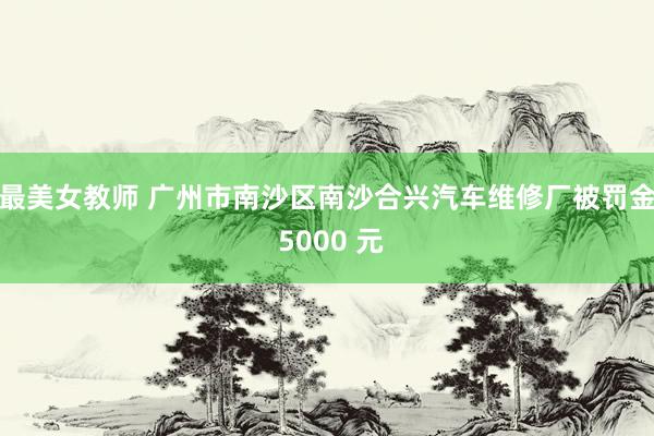 最美女教师 广州市南沙区南沙合兴汽车维修厂被罚金 5000 元