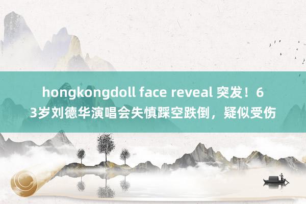 hongkongdoll face reveal 突发！63岁刘德华演唱会失慎踩空跌倒，疑似受伤