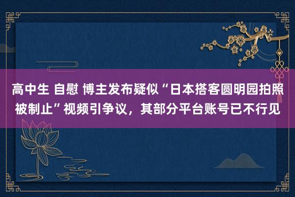 高中生 自慰 博主发布疑似“日本搭客圆明园拍照被制止”视频引争议，其部分平台账号已不行见