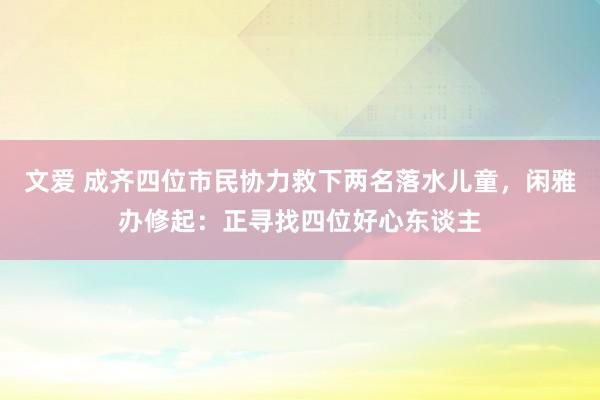 文爱 成齐四位市民协力救下两名落水儿童，闲雅办修起：正寻找四位好心东谈主