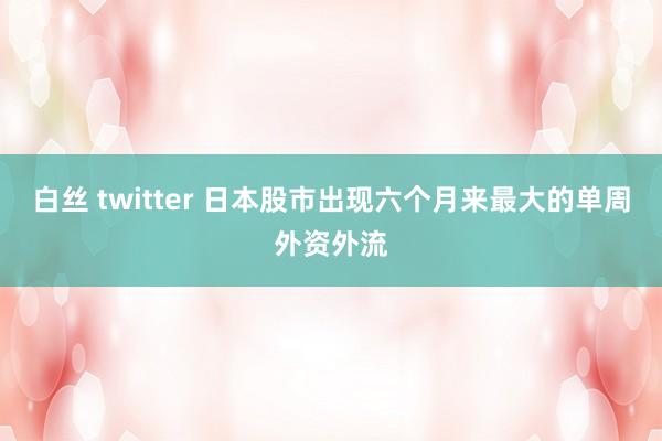 白丝 twitter 日本股市出现六个月来最大的单周外资外流