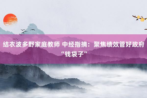 结衣波多野家庭教师 中经指摘：聚焦绩效管好政府“钱袋子”