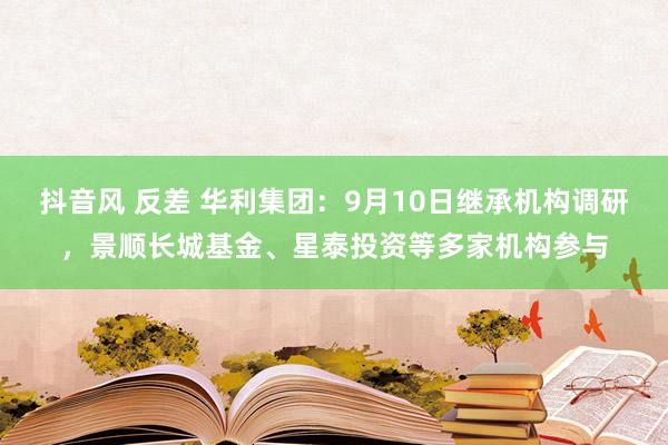 抖音风 反差 华利集团：9月10日继承机构调研，景顺长城基金、星泰投资等多家机构参与