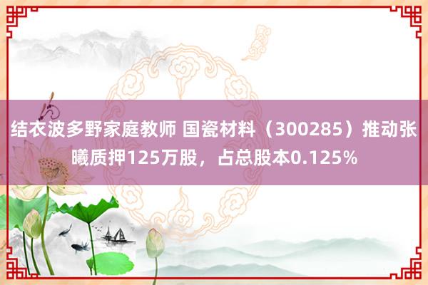 结衣波多野家庭教师 国瓷材料（300285）推动张曦质押125万股，占总股本0.125%