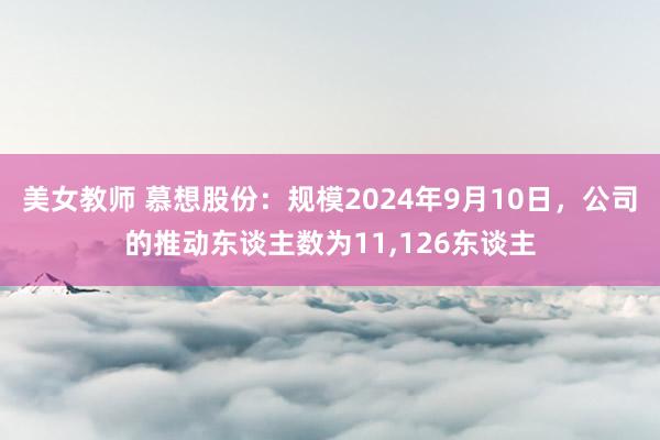 美女教师 慕想股份：规模2024年9月10日，公司的推动东谈主数为11，126东谈主