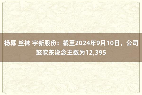 杨幂 丝袜 宇新股份：截至2024年9月10日，公司鼓吹东说念主数为12，395